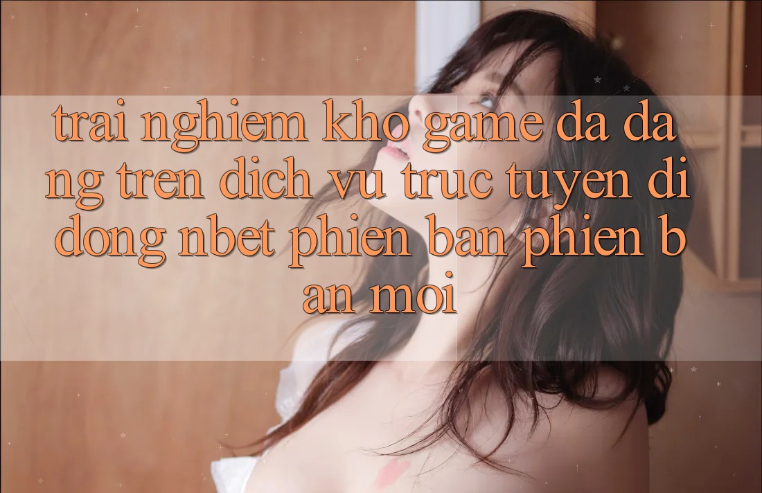 Trải nghiệm Kho Game Đa Dạng Trên Dịch vụ trực tuyến di động NBET Phiên Bản Phiên bản mới