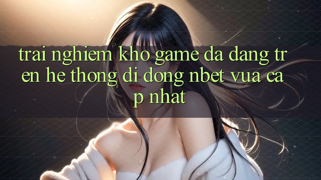 Trải nghiệm Kho Game Đa Dạng Trên Hệ thống di động NBET Vừa cập nhật