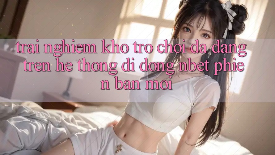 Trải nghiệm Kho Trò chơi Đa Dạng Trên Hệ thống di động NBET Phiên Bản Mới