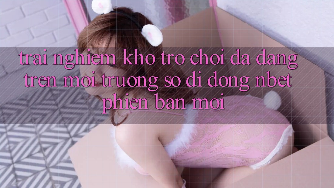 Trải nghiệm Kho Trò chơi Đa Dạng Trên Môi trường số di động NBET Phiên Bản Mới