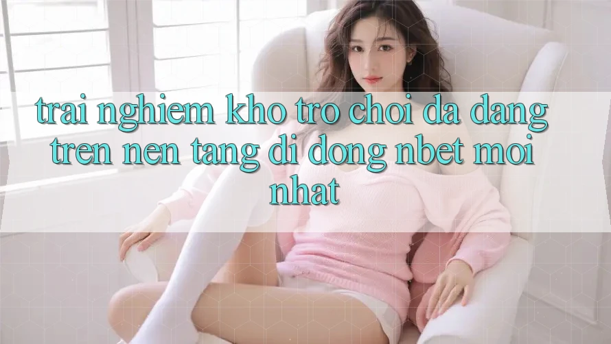 Trải nghiệm Kho Trò chơi Đa Dạng Trên Nền tảng di động NBET Mới nhất