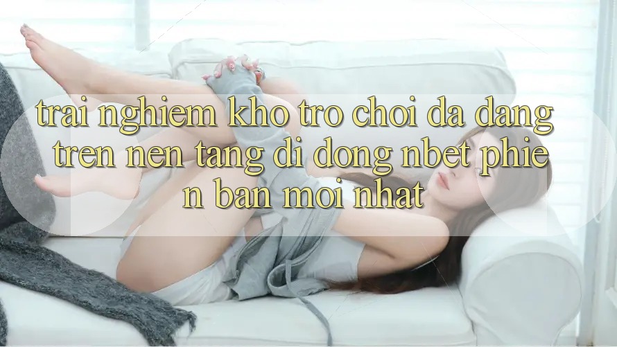 Trải nghiệm Kho Trò chơi Đa Dạng Trên Nền tảng di động NBET Phiên Bản Mới nhất