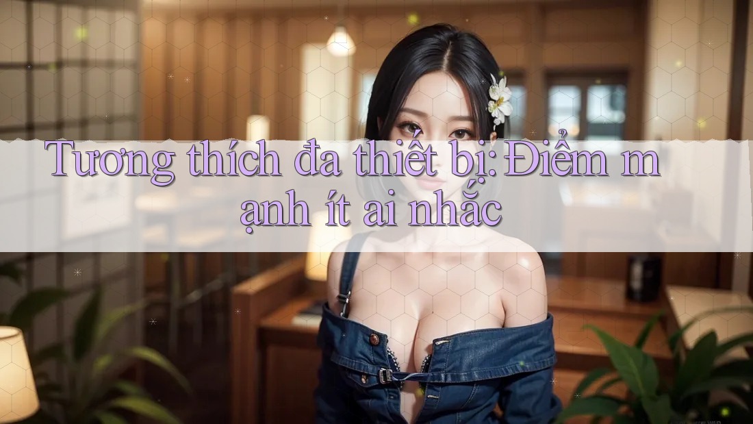 Tương thích đa thiết bị: Điểm mạnh ít ai nhắc