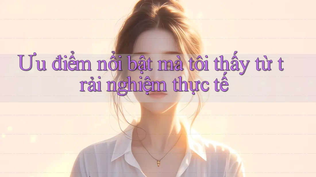 Ưu điểm nổi bật mà tôi thấy từ trải nghiệm thực tế