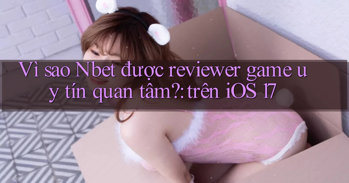 Vì sao Nbet được reviewer game uy tín quan tâm trên iOS 17