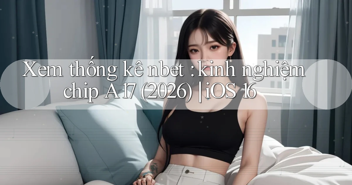 Xem thống kê nbet kinh nghiệm chip A17 (2026) iOS 16